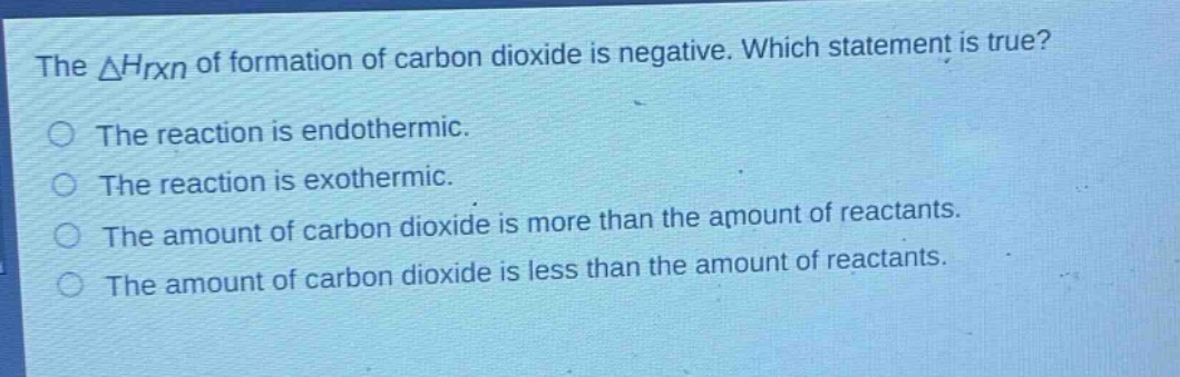 the $delta h_{rxn}$ of formation of carbon dioxide is negative. which statement is true?\nthe reaction is endothermic.\nthe reaction is exothermic.\nthe amount of carbon dioxide is more than the amount of reactants.\nthe amount of carbon dioxide is less than the amount of reactants.