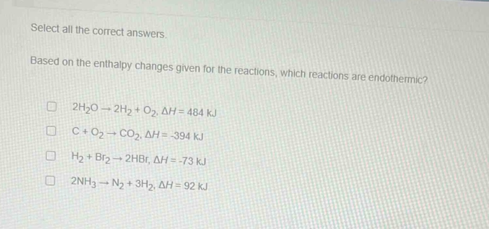 select all the correct answers. based on the enthalpy changes given for the reactions, which reactions are endothermic? 2h₂o → 2h₂ + o₂, δh = 484 kj c + o₂ → co₂, δh = -394 kj h₂ + br₂ → 2hbr, δh = -73 kj 2nh₃ → n₂ + 3h₂, δh = 92 kj