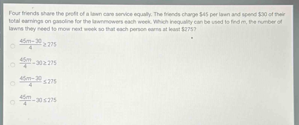 four friends share the profit of a lawn care service equally. the friends charge $45 per lawn and spend $30 of their total earnings on gasoline for the lawnmowers each week. which inequality can be used to find $m$, the number of lawns they need to mow next week so that each person earns at least $275?\n$\frac{45m - 30}{4}geq275$\n$\frac{45m}{4}-30geq275$\n$\frac{45m - 30}{4}leq275$\n$\frac{45m}{4}-30leq275$