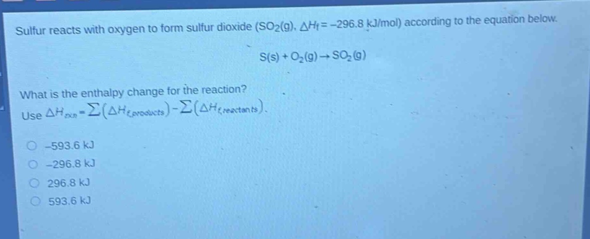 sulfur reacts with oxygen to form sulfur dioxide (so₂(g), δhf = -296.8 kj/mol) according to the equation below.\ns(s) + o₂(g) → so₂(g)\nwhat is the enthalpy change for the reaction?\nuse δhrxn = σ(δhf,products) - σ(δhf,reactants).\n-593.6 kj\n-296.8 kj\n296.8 kj\n593.6 kj