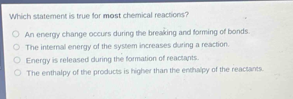 which statement is true for most chemical reactions?\no an energy change occurs during the breaking and forming of bonds.\no the internal energy of the system increases during a reaction.\no energy is released during the formation of reactants.\no the enthalpy of the products is higher than the enthalpy of the reactants.