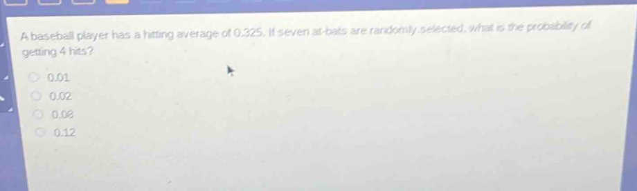 a baseball player has a hitting average of 0.325. if seven at - bats are randomly selected, what is the probability of getting 4 hits?\n0.01\n0.02\n0.08\n0.12