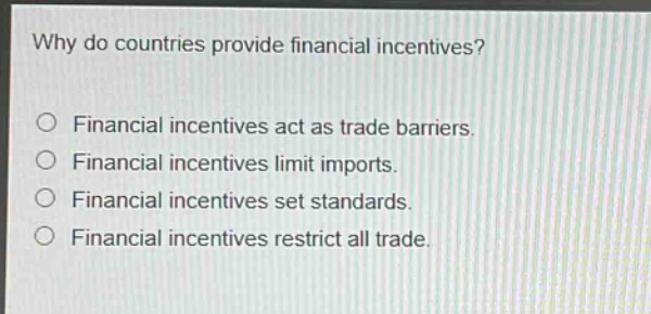 why do countries provide financial incentives?\no financial incentives act as trade barriers.\no financial incentives limit imports.\no financial incentives set standards.\no financial incentives restrict all trade.