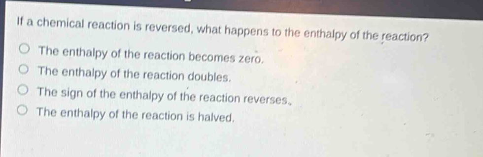 if a chemical reaction is reversed, what happens to the enthalpy of the reaction?\nthe enthalpy of the reaction becomes zero.\nthe enthalpy of the reaction doubles.\nthe sign of the enthalpy of the reaction reverses.\nthe enthalpy of the reaction is halved.