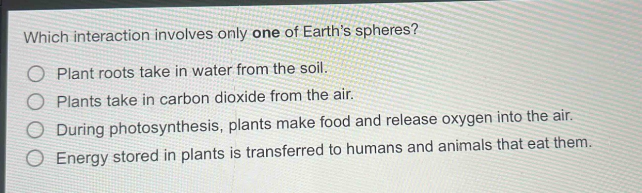 which interaction involves only one of earths spheres?\nplant roots take in water from the soil.\nplants take in carbon dioxide from the air.\nduring photosynthesis, plants make food and release oxygen into the air.\nenergy stored in plants is transferred to humans and animals that eat them.