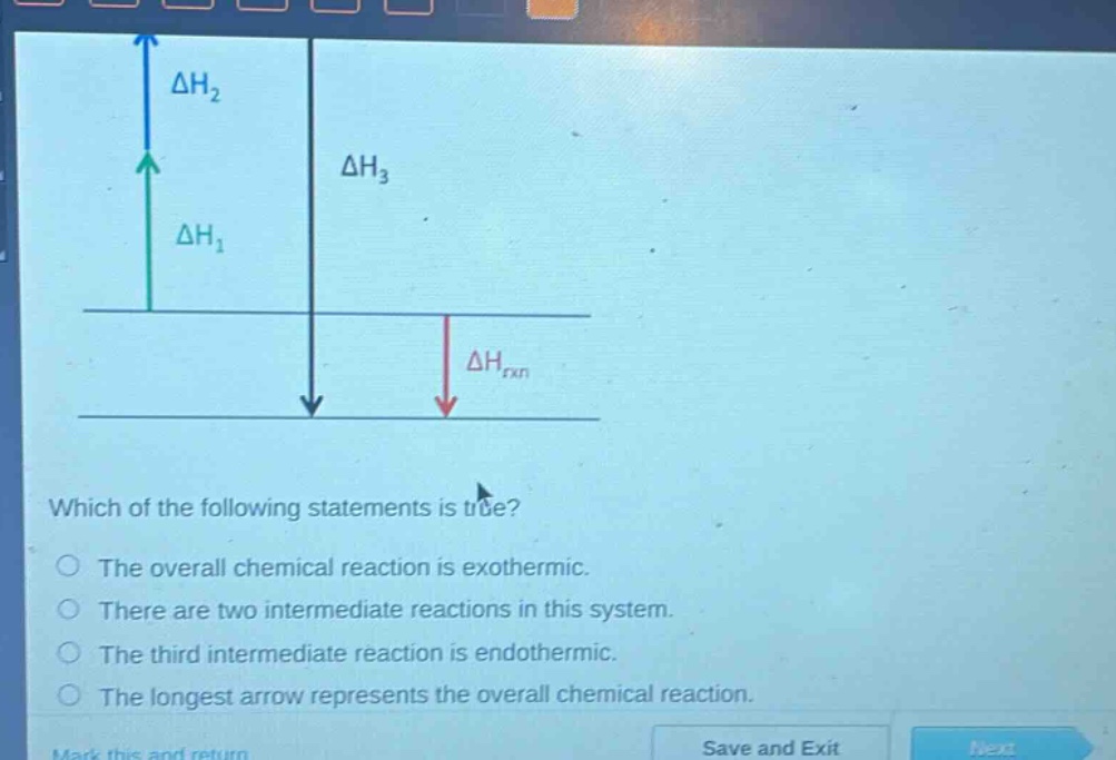 which of the following statements is true?\nthe overall chemical reaction is exothermic.\nthere are two intermediate reactions in this system.\nthe third intermediate reaction is endothermic.\nthe longest arrow represents the overall chemical reaction.
