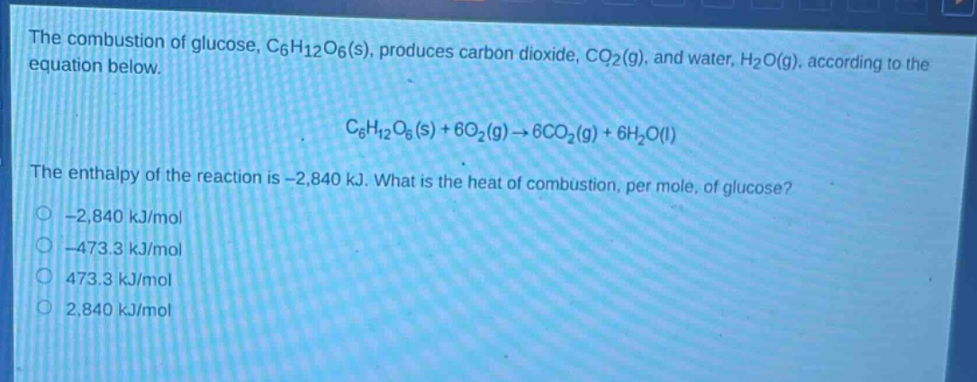 the combustion of glucose, c₆h₁₂o₆(s), produces carbon dioxide, co₂(g), and water, h₂o(g), according to the equation below.\nc₆h₁₂o₆(s) + 6o₂(g)→6co₂(g) + 6h₂o(l)\nthe enthalpy of the reaction is -2,840 kj. what is the heat of combustion, per mole, of glucose?\n-2,840 kj/mol\n-473.3 kj/mol\n473.3 kj/mol\n2,840 kj/mol