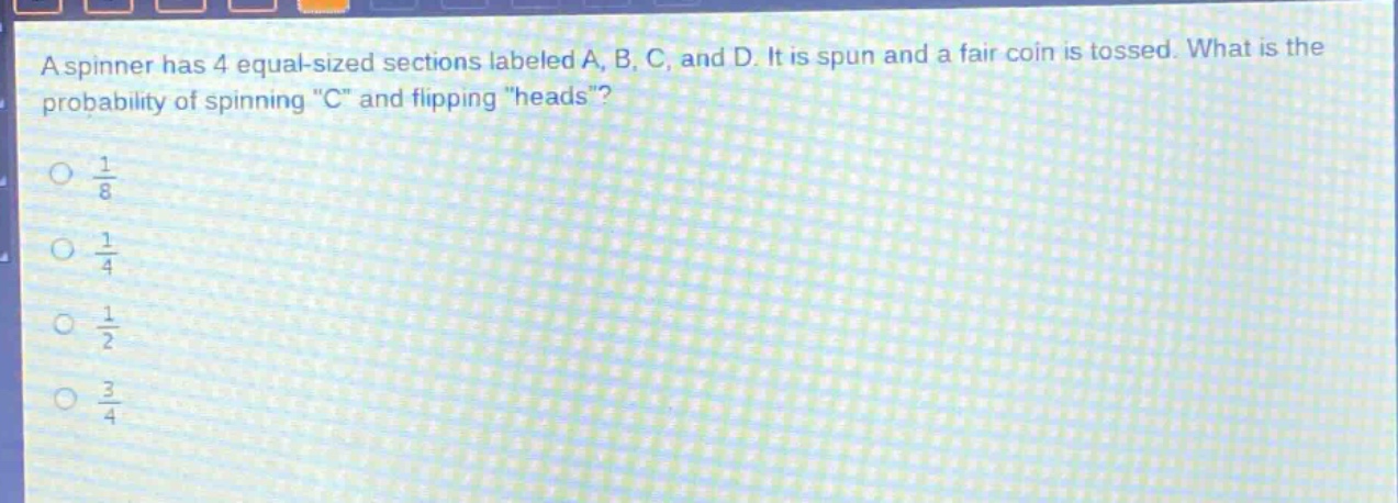 a spinner has 4 equal - sized sections labeled a, b, c, and d. it is spun and a fair coin is tossed. what is the probability of spinning \c\ and flipping \heads\?\n\\(\\frac{1}{8}\\)\n\\(\\frac{1}{4}\\)\n\\(\\frac{1}{2}\\)\n\\(\\frac{3}{4}\\)
