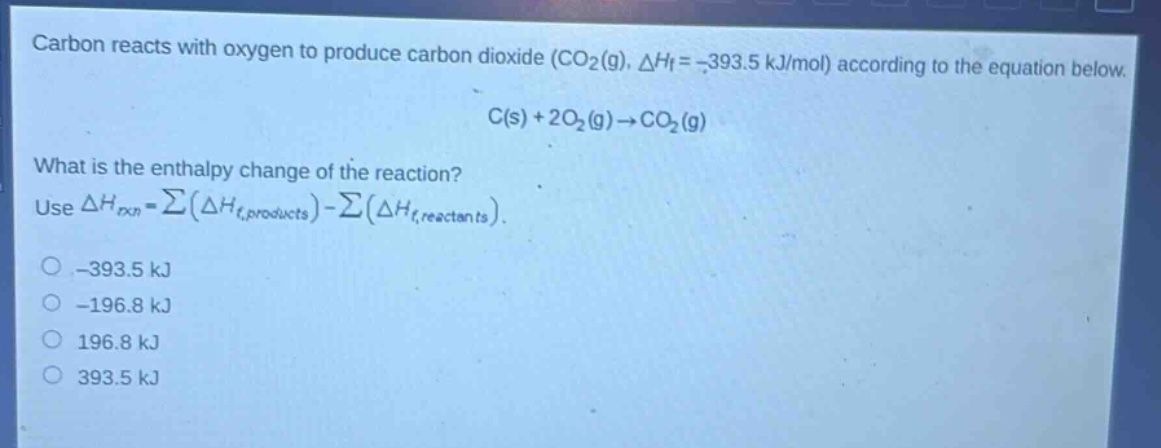 carbon reacts with oxygen to produce carbon dioxide (co₂(g), δhf = -393.5 kj/mol) according to the equation below.\nc(s) + 2o₂(g)→co₂(g)\nwhat is the enthalpy change of the reaction?\nuse δhrxn = ∑(δhf,products) - ∑(δhf,reactants).\n-393.5 kj\n-196.8 kj\n196.8 kj\n393.5 kj