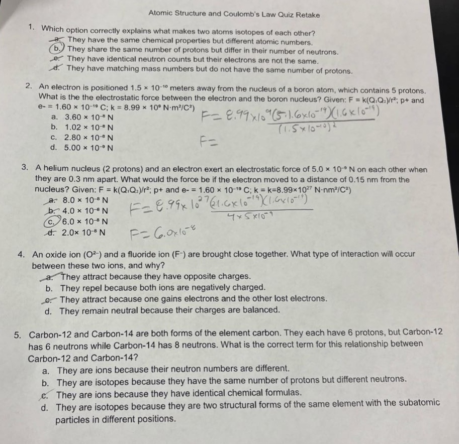 atomic structure and coulombs law quiz retake\n1. which option correctly explains what makes two atoms isotopes of each other?\na. they have the same chemical properties but different atomic numbers.\nb. they share the same number of protons but differ in their number of neutrons.\nc. they have identical neutron counts but their electrons are not the same.\nd. they have matching mass numbers but do not have the same number of protons.\n2. an electron is positioned 1.5×10⁻¹⁰ meters away from the nucleus of a boron atom, which contains 5 protons. what is the electrostatic force between the electron and the boron nucleus? given: f = k(q₁q₂)/r²; p+ and e- = 1.60×10⁻¹⁹ c; k = 8.99×10⁹ n·m²/c²)\na. 3.60×10⁻⁸ n\nb. 1.02×10⁻⁸ n\nc. 2.80×10⁻⁸ n\nd. 5.00×10⁻⁹ n\n3. a helium nucleus (2 protons) and an electron exert an electrostatic force of 5.0×10⁻⁹ n on each other when they are 0.3 nm apart. what would the force be if the electron moved to a distance of 0.15 nm from the nucleus? given: f = k(q₁q₂)/r²; p+ and e- = 1.60×10⁻¹⁹ c; k = 8.99×10²⁷ n·nm²/c²)\na. 8.0×10⁻⁸ n\nb. 4.0×10⁻⁸ n\nc. 6.0×10⁻⁸ n\nd. 2.0×10⁻⁸ n\n4. an oxide ion (o²⁻) and a fluoride ion (f⁻) are brought close together. what type of interaction will occur between these two ions, and why?\na. they attract because they have opposite charges.\nb. they repel because both ions are negatively charged.\nc. they attract because one gains electrons and the other lost electrons.\nd. they remain neutral because their charges are balanced.\n5. carbon - 12 and carbon - 14 are both forms of the element carbon. they each have 6 protons, but carbon - 12 has 6 neutrons while carbon - 14 has 8 neutrons. what is the correct term for this relationship between carbon - 12 and carbon - 14?\na. they are ions because their neutron numbers are different.\nb. they are isotopes because they have the same number of protons but different neutrons.\nc. they are ions because they have identical chemical formulas.\nd. they are isotopes because they are two structural forms of the same element with the subatomic particles in different positions.