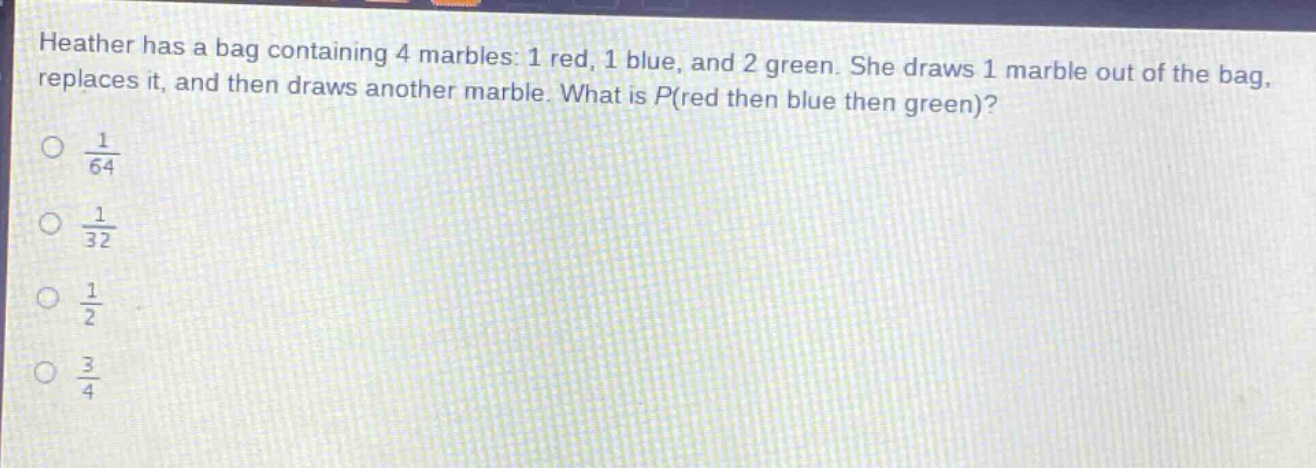 heather has a bag containing 4 marbles: 1 red, 1 blue, and 2 green. she draws 1 marble out of the bag, replaces it, and then draws another marble. what is p(red then blue then green)?\no $\frac{1}{64}$\no $\frac{1}{32}$\no $\frac{1}{2}$\no $\frac{3}{4}$