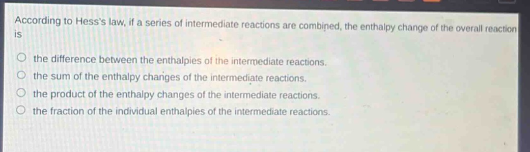 according to hesss law, if a series of intermediate reactions are combined, the enthalpy change of the overall reaction is\nthe difference between the enthalpies of the intermediate reactions.\nthe sum of the enthalpy changes of the intermediate reactions.\nthe product of the enthalpy changes of the intermediate reactions.\nthe fraction of the individual enthalpies of the intermediate reactions.