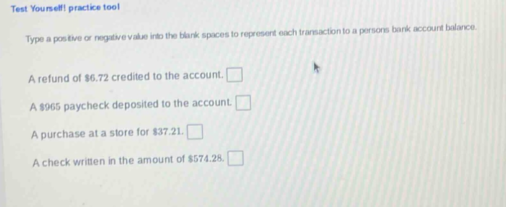 test yourself! practice tool\ntype a positive or negative value into the blank spaces to represent each transaction to a persons bank account balance.\na refund of $6.72 credited to the account. \na $965 paycheck deposited to the account. \na purchase at a store for $37.21. \na check written in the amount of $574.28.
