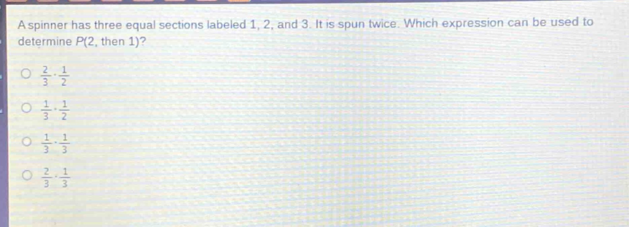 a spinner has three equal sections labeled 1, 2, and 3. it is spun twice. which expression can be used to determine p(2, then 1)?\no $\frac{2}{3}cdot\frac{1}{2}$\no $\frac{1}{3}cdot\frac{1}{2}$\no $\frac{1}{3}cdot\frac{1}{3}$\no $\frac{2}{3}cdot\frac{1}{3}$