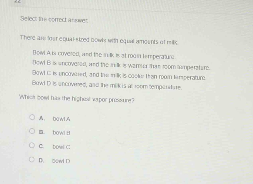 select the correct answer.\nthere are four equal - sized bowls with equal amounts of milk.\n\nbowl a is covered, and the milk is at room temperature.\nbowl b is uncovered, and the milk is warmer than room temperature.\nbowl c is uncovered, and the milk is cooler than room temperature.\nbowl d is uncovered, and the milk is at room temperature.\n\nwhich bowl has the highest vapor pressure?\n\n○ a. bowl a\n○ b. bowl b\n○ c. bowl c\n○ d. bowl d
