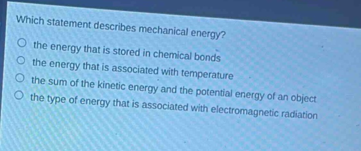 which statement describes mechanical energy?\n the energy that is stored in chemical bonds\n the energy that is associated with temperature\n the sum of the kinetic energy and the potential energy of an object\n the type of energy that is associated with electromagnetic radiation