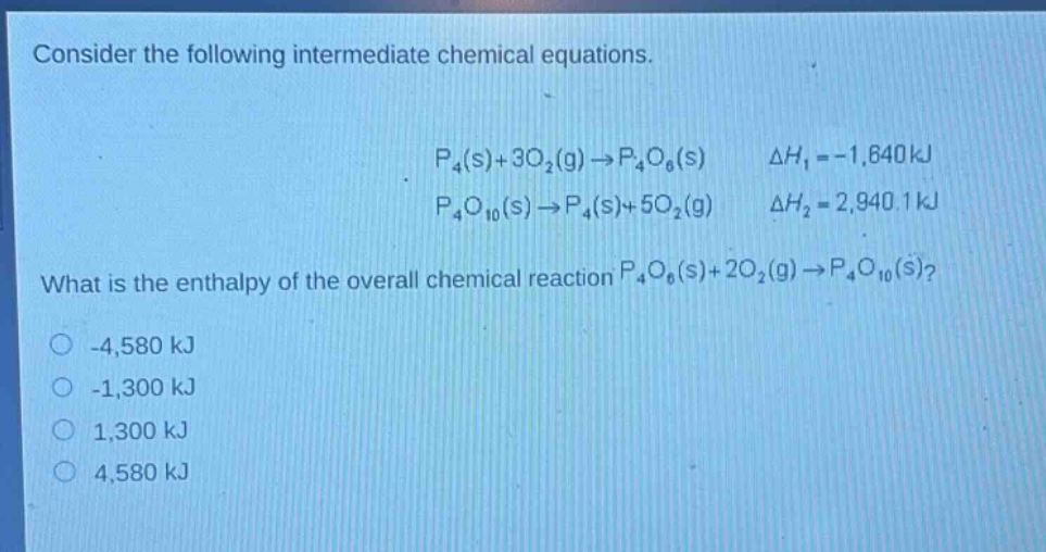 consider the following intermediate chemical equations.\n\n$p_4(s)+3o_2(g)\\rightarrow p_4o_6(s)$ $delta h_1=-1,640kj$\n$p_4o_{10}(s)\\rightarrow p_4(s)+5o_2(g)$ $delta h_2 = 2,940.1kj$\n\nwhat is the enthalpy of the overall chemical reaction $p_4o_6(s)+2o_2(g)\\rightarrow p_4o_{10}(s)$?\n\n-4,580 kj\n-1,300 kj\n1,300 kj\n4,580 kj