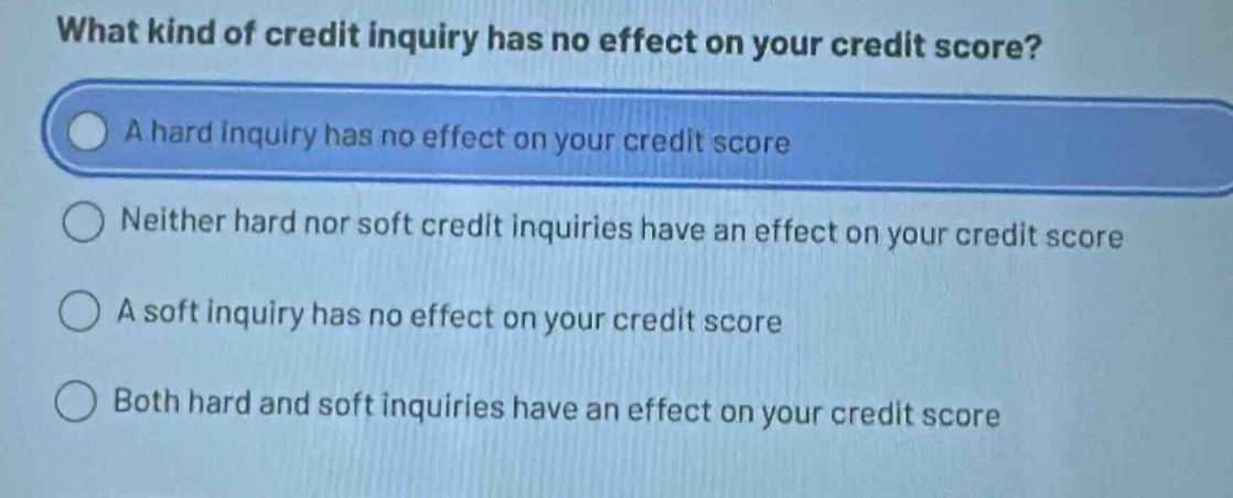 what kind of credit inquiry has no effect on your credit score?\na hard inquiry has no effect on your credit score\nneither hard nor soft credit inquiries have an effect on your credit score\na soft inquiry has no effect on your credit score\nboth hard and soft inquiries have an effect on your credit score