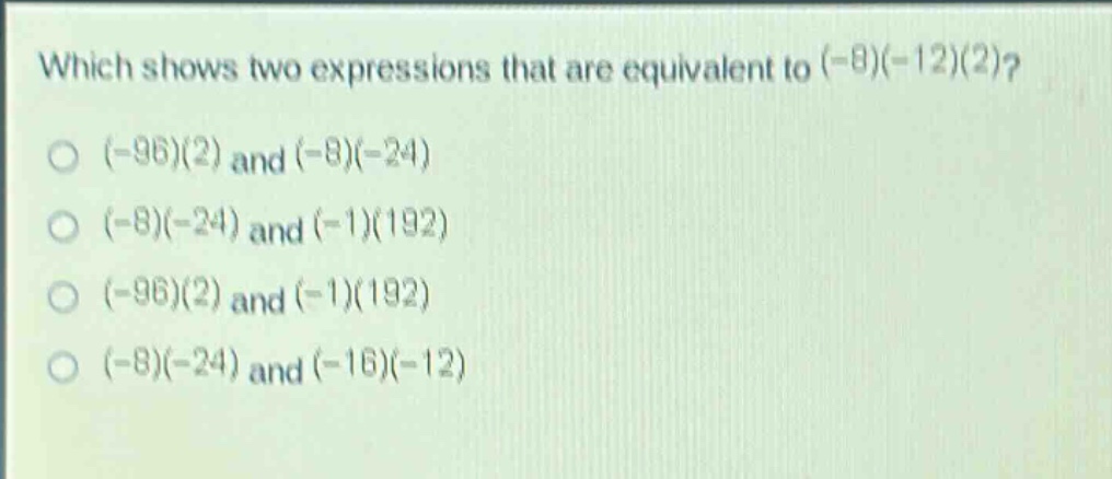 which shows two expressions that are equivalent to (-8)(-12)(2)?\n(-96)(2) and (-8)(-24)\n(-8)(-24) and (-1)(192)\n(-96)(2) and (-1)(192)\n(-8)(-24) and (-16)(-12)
