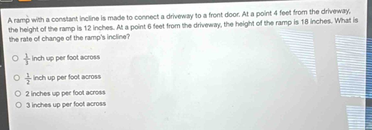 a ramp with a constant incline is made to connect a driveway to a front door. at a point 4 feet from the driveway, the height of the ramp is 12 inches. at a point 6 feet from the driveway, the height of the ramp is 18 inches. what is the rate of change of the ramps incline?\n\no $\frac{1}{3}$ inch up per foot across\n\no $\frac{1}{2}$ inch up per foot across\n\no 2 inches up per foot across\n\no 3 inches up per foot across