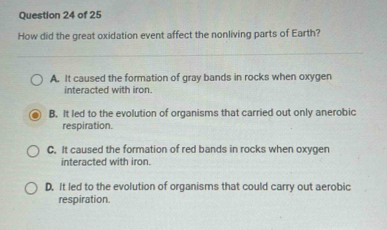 question 24 of 25\nhow did the great oxidation event affect the nonliving parts of earth?\na. it caused the formation of gray bands in rocks when oxygen interacted with iron.\nb. it led to the evolution of organisms that carried out only anaerobic respiration.\nc. it caused the formation of red bands in rocks when oxygen interacted with iron.\nd. it led to the evolution of organisms that could carry out aerobic respiration.