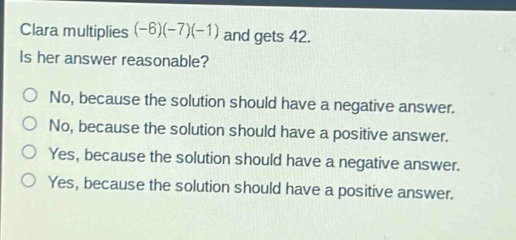 clara multiplies (-6)(-7)(-1) and gets 42. is her answer reasonable?\nno, because the solution should have a negative answer.\nno, because the solution should have a positive answer.\nyes, because the solution should have a negative answer.\nyes, because the solution should have a positive answer.