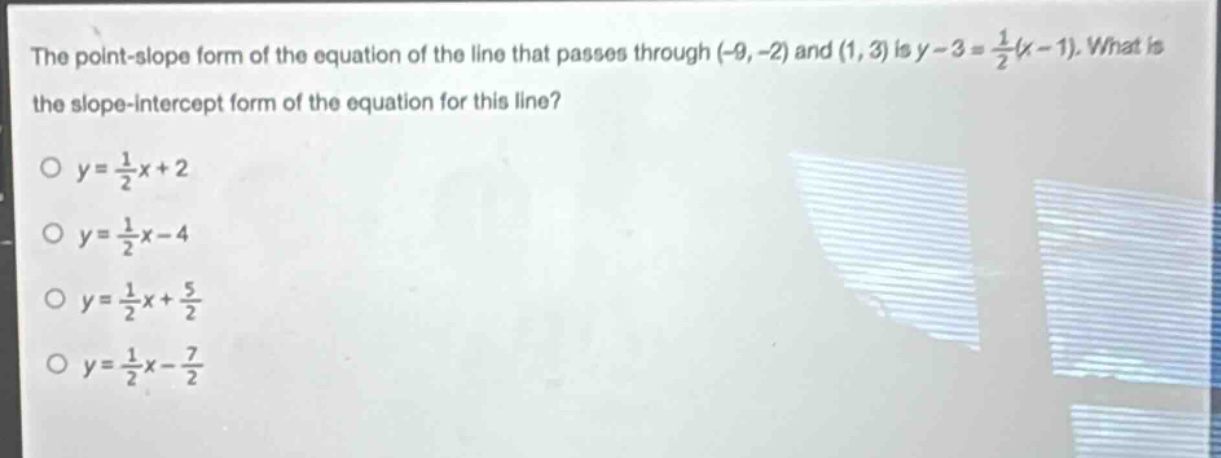 the point - slope form of the equation of the line that passes through (-9, -2) and (1, 3) is y - 3=\frac{1}{2}(x - 1). what is the slope - intercept form of the equation for this line?\no y=\frac{1}{2}x + 2\no y=\frac{1}{2}x - 4\no y=\frac{1}{2}x+\frac{5}{2}\no y=\frac{1}{2}x-\frac{7}{2}