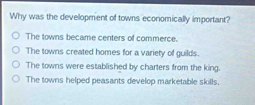 why was the development of towns economically important?\no the towns became centers of commerce.\no the towns created homes for a variety of guilds.\no the towns were established by charters from the king.\no the towns helped peasants develop marketable skills.
