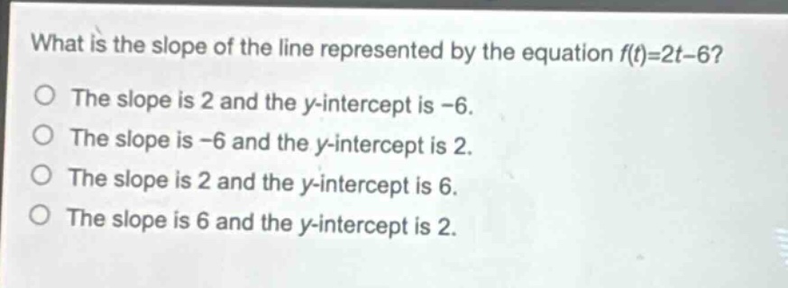 what is the slope of the line represented by the equation f(t)=2t - 6?\nthe slope is 2 and the y - intercept is -6.\nthe slope is -6 and the y - intercept is 2.\nthe slope is 2 and the y - intercept is 6.\nthe slope is 6 and the y - intercept is 2.