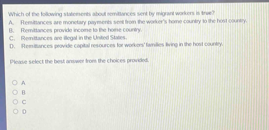 which of the following statements about remittances sent by migrant workers is true? a. remittances are monetary payments sent from the workers home country to the host country. b. remittances provide income to the home country. c. remittances are illegal in the united states. d. remittances provide capital resources for workers families living in the host country. please select the best answer from the choices provided.