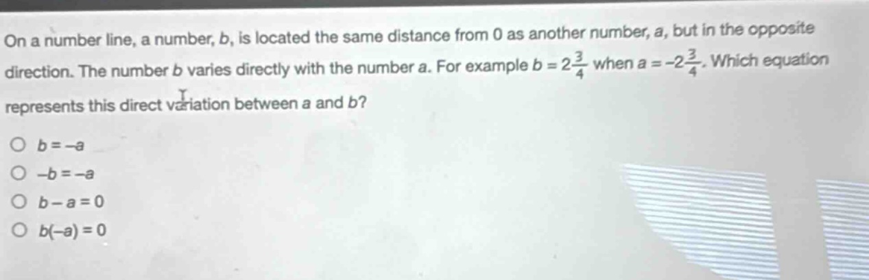 on a number line, a number, b, is located the same distance from 0 as another number, a, but in the opposite direction. the number b varies directly with the number a. for example (b = 2\frac{3}{4}) when (a=-2\frac{3}{4}). which equation represents this direct variation between a and b?\n(b = -a)\n(-b=-a)\n(b - a = 0)\n(b(-a)=0)