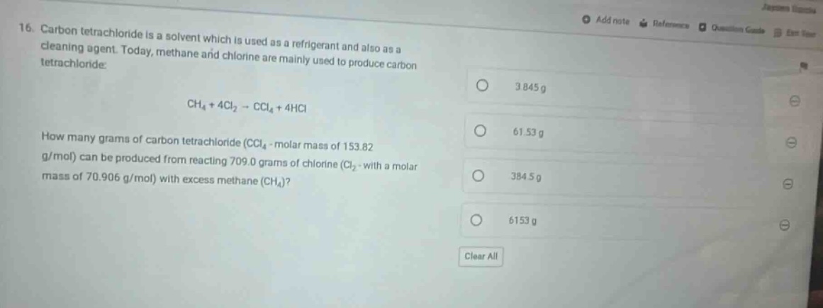 16. carbon tetrachloride is a solvent which is used as a refrigerant and also as a cleaning agent. today, methane and chlorine are mainly used to produce carbon tetrachloride.\n\nch₄ + 4cl₂ → ccl₄ + 4hcl\n\nhow many grams of carbon tetrachloride (ccl₄ - molar mass of 153.82 g/mol) can be produced from reacting 709.0 grams of chlorine (cl₂ - with a molar mass of 70.906 g/mol) with excess methane (ch₄)?\n\n3.845 g\n61.53 g\n384.5 g\n6153 g\nclear all