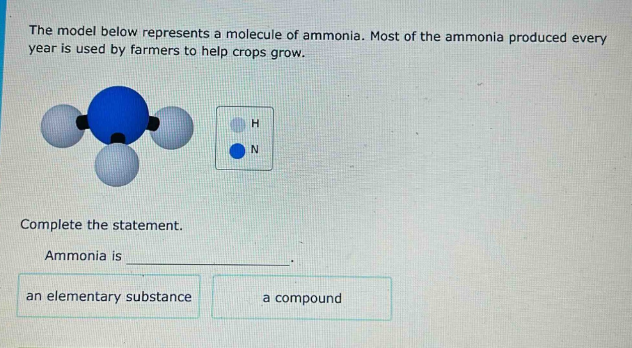 the model below represents a molecule of ammonia. most of the ammonia produced every year is used by farmers to help crops grow. complete the statement. ammonia is _______________. an elementary substance a compound