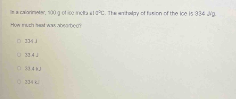 in a calorimeter, 100 g of ice melts at 0°c. the enthalpy of fusion of the ice is 334 j/g. how much heat was absorbed?\n334 j\n33.4 j\n33.4 kj\n334 kj
