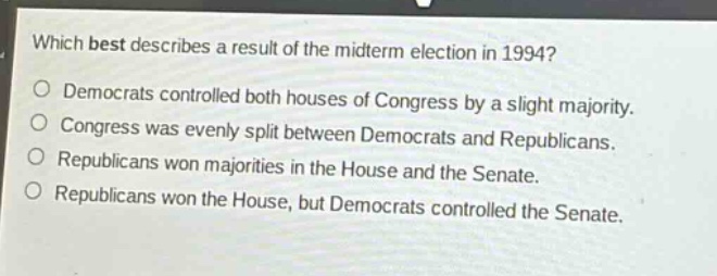which best describes a result of the midterm election in 1994?\ndemocrats controlled both houses of congress by a slight majority.\ncongress was evenly split between democrats and republicans.\nrepublicans won majorities in the house and the senate.\nrepublicans won the house, but democrats controlled the senate.