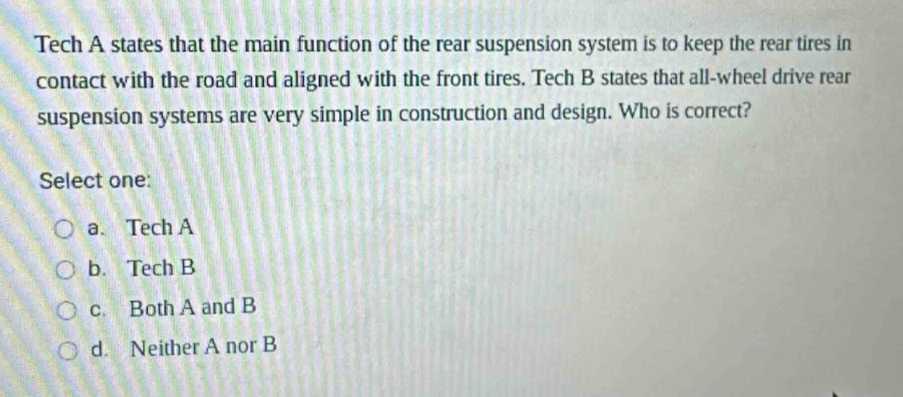 tech a states that the main function of the rear suspension system is to keep the rear tires in contact with the road and aligned with the front tires. tech b states that all - wheel drive rear suspension systems are very simple in construction and design. who is correct? select one: a. tech a b. tech b c. both a and b d. neither a nor b