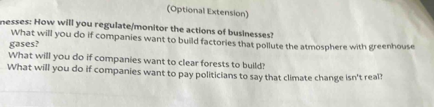 (optional extension)\nnesses: how will you regulate/monitor the actions of businesses?\nwhat will you do if companies want to build factories that pollute the atmosphere with greenhouse gases?\nwhat will you do if companies want to clear forests to build?\nwhat will you do if companies want to pay politicians to say that climate change isnt real?