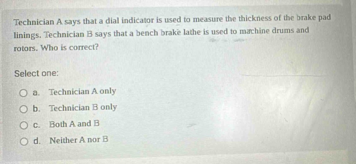 technician a says that a dial indicator is used to measure the thickness of the brake pad linings. technician b says that a bench brake lathe is used to machine drums and rotors. who is correct? select one: a. technician a only b. technician b only c. both a and b d. neither a nor b