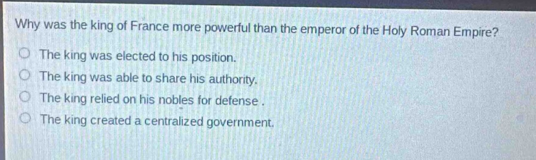 why was the king of france more powerful than the emperor of the holy roman empire?\nthe king was elected to his position.\nthe king was able to share his authority.\nthe king relied on his nobles for defense.\nthe king created a centralized government.