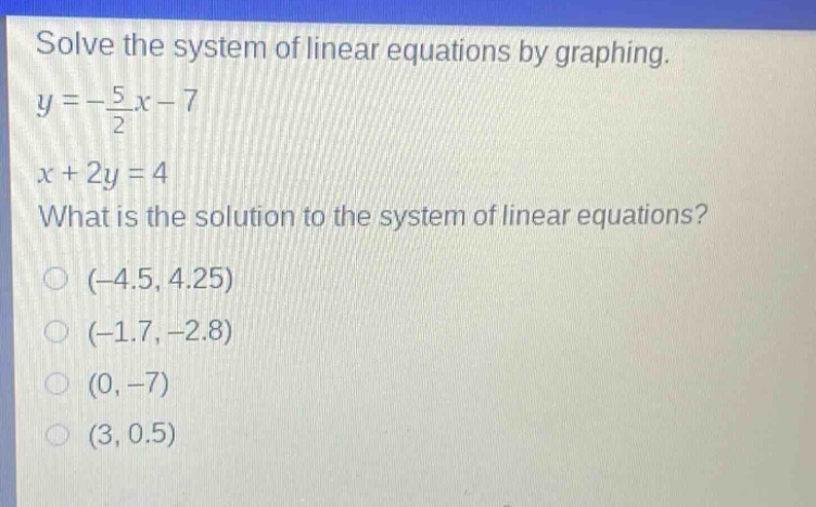 solve the system of linear equations by graphing.\ny = -\\frac{5}{2}x - 7\nx + 2y = 4\nwhat is the solution to the system of linear equations?\n(-4.5, 4.25)\n(-1.7, -2.8)\n(0, -7)\n(3, 0.5)