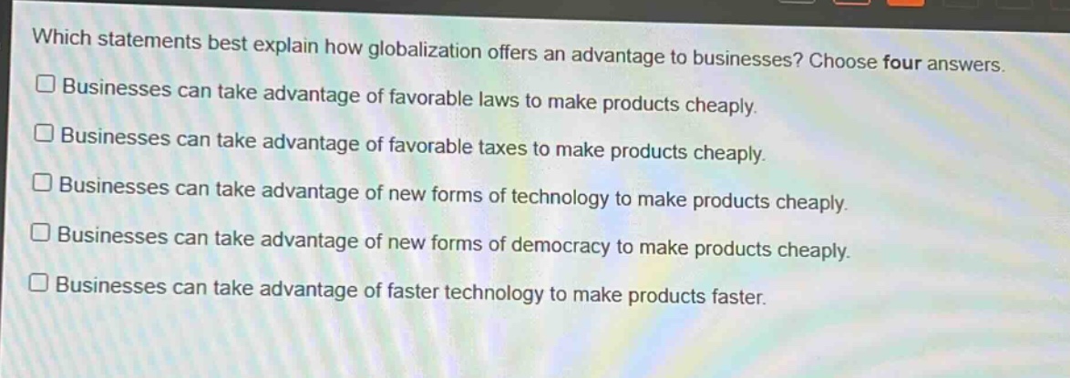 which statements best explain how globalization offers an advantage to businesses? choose four answers.\n□ businesses can take advantage of favorable laws to make products cheaply.\n□ businesses can take advantage of favorable taxes to make products cheaply.\n□ businesses can take advantage of new forms of technology to make products cheaply.\n□ businesses can take advantage of new forms of democracy to make products cheaply.\n□ businesses can take advantage of faster technology to make products faster.
