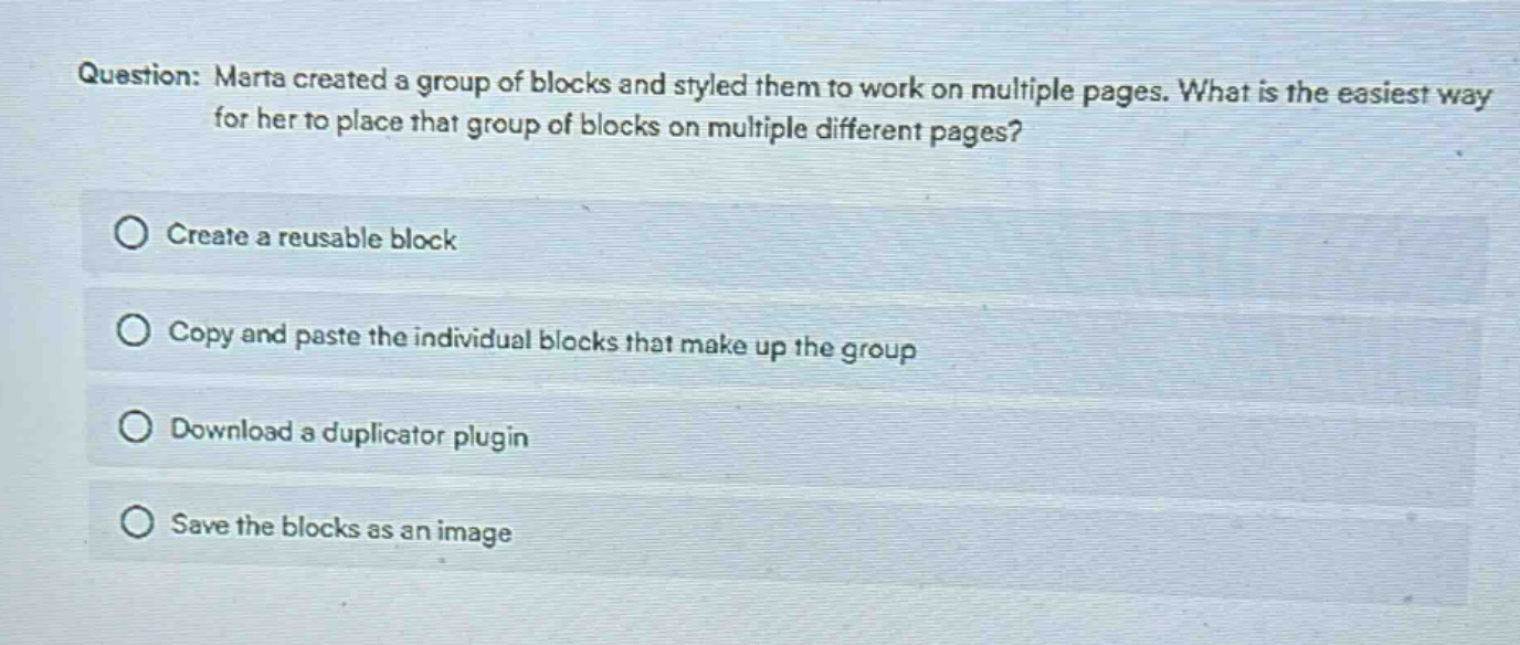 question: marta created a group of blocks and styled them to work on multiple pages. what is the easiest way for her to place that group of blocks on multiple different pages?\ncreate a reusable block\ncopy and paste the individual blocks that make up the group\ndownload a duplicator plugin\nsave the blocks as an image