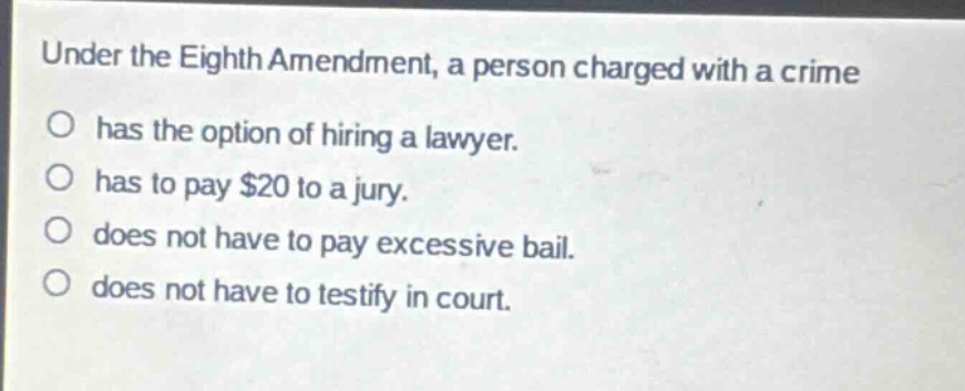 under the eighth amendment, a person charged with a crime\nhas the option of hiring a lawyer.\nhas to pay $20 to a jury.\ndoes not have to pay excessive bail.\ndoes not have to testify in court.