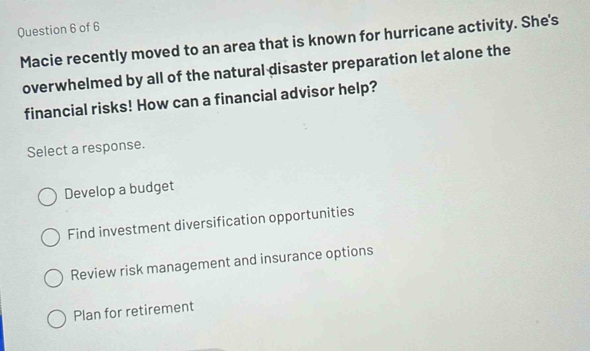 question 6 of 6\nmacie recently moved to an area that is known for hurricane activity. shes overwhelmed by all of the natural - disaster preparation let alone the financial risks! how can a financial advisor help?\nselect a response.\ndevelop a budget\nfind investment diversification opportunities\nreview risk management and insurance options\nplan for retirement