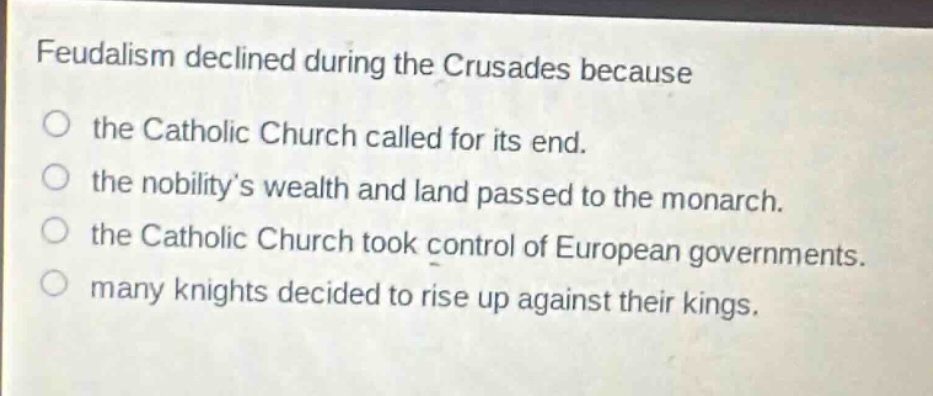 feudalism declined during the crusades because\no the catholic church called for its end.\no the nobilitys wealth and land passed to the monarch.\no the catholic church took control of european governments.\no many knights decided to rise up against their kings.
