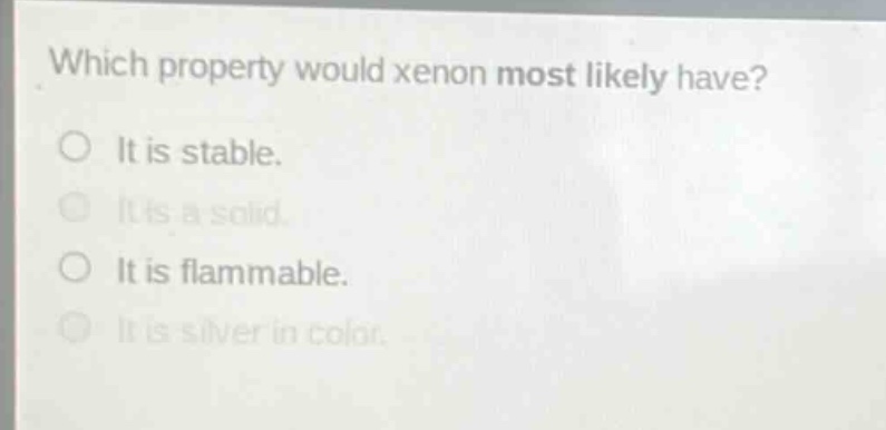 which property would xenon most likely have?\no it is stable.\no it is a solid.\no it is flammable.\no it is silver in color.