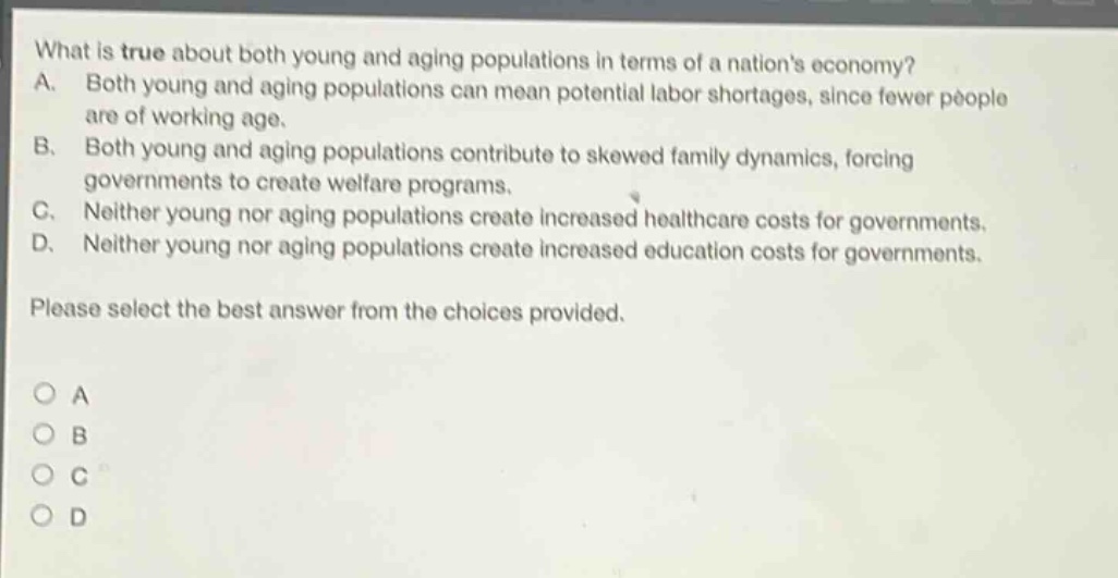what is true about both young and aging populations in terms of a nations economy?\na. both young and aging populations can mean potential labor shortages, since fewer people are of working age.\nb. both young and aging populations contribute to skewed family dynamics, forcing governments to create welfare programs.\nc. neither young nor aging populations create increased healthcare costs for governments.\nd. neither young nor aging populations create increased education costs for governments.\nplease select the best answer from the choices provided.\n○ a\n○ b\n○ c\n○ d