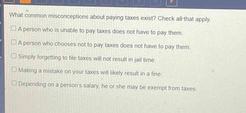 what common misconceptions about paying taxes exist? check all that apply.\n□ a person who is unable to pay taxes does not have to pay them.\n□ a person who chooses not to pay taxes does not have to pay them.\n□ simply forgetting to file taxes will not result in jail time.\n□ making a mistake on your taxes will likely result in a fine.\n□ depending on a persons salary, he or she may be exempt from taxes.