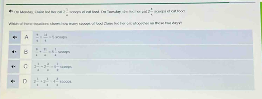 on monday, claire fed her cat 2 1/4 scoops of cat food. on tuesday, she fed her cat 2 3/4 scoops of cat food. which of these equations shows how many scoops of food claire fed her cat altogether on those two days? a 9/4 + 11/4 = 5 scoops b 9/4 + 11/4 = 5 1/4 scoops c 2 1/4 + 2 3/4 = 4 1/2 scoops d 2 1/4 + 2 3/4 = 4 3/4 scoops