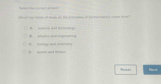select the correct answer. which two fields of study do the principles of biomechanics come from? a. science and technology b. physics and engineering c. biology and chemistry d. sports and fitness